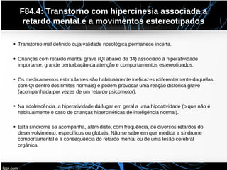 F84.4: Transtorno com hipercinesia associada a
retardo mental e a movimentos estereotipados
• Transtorno mal definido cuja validade nosológica permanece incerta.
• Crianças com retardo mental grave (QI abaixo de 34) associado à hiperatividade
importante, grande perturbação da atenção e comportamentos estereotipados.
• Os medicamentos estimulantes são habitualmente ineficazes (diferentemente daquelas
com QI dentro dos limites normais) e podem provocar uma reação disfórica grave
(acompanhada por vezes de um retardo psicomotor).
• Na adolescência, a hiperatividade dá lugar em geral a uma hipoatividade (o que não é
habitualmente o caso de crianças hipercinéticas de inteligência normal).
• Esta síndrome se acompanha, além disto, com frequência, de diversos retardos do
desenvolvimento, específicos ou globais. Não se sabe em que medida a síndrome
comportamental é a consequência do retardo mental ou de uma lesão cerebral
orgânica.
 