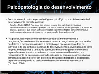 Psicopatologia do desenvolvimento
• Foco na interação entre aspectos biológicos, psicológicos, e social-contextuais do
desenvolvimento normal e anormal.
– Sroufe e Rutter (1984): “o estudo das origens e curso dos padrões individuais de
desadaptação comportamental, qualquer que seja a idade de início, quaisquer que sejam as
causas, quaisquer que sejam as transformações nas manifestações comportamentais, e
qualquer que seja a complexidade do curso do padrão desenvolvimental”
• “Na prática, isto implica compreender e apreciar as transformações e
reorganizações do desenvolvimento que ocorrem ao longo do tempo; uma análise
dos fatores e mecanismos de risco e proteção que operam dentro e fora do
indivíduo e de seu ambiente ao longo do desenvolvimento; a investigação de como
funções, competências e tarefas de desenvolvimento emergentes modificam a
expressão de um transtorno ou levam a novos sintomas e dificuldades; e o
reconhecimento de que um determinado estressor ou conjunto de circunstâncias
estressantes podem ocorrer em diferentes dificuldades biológicas e psicológicas,
dependendo de quando no período de desenvolvimento o estresse ocorre”
(Cicchetti, 2006)
 