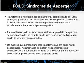 F84.5: Síndrome de Asperger
• Transtorno de validade nosológica incerta, caracterizado por uma
alteração qualitativa das interações sociais recíprocas, semelhante
à observada no autismo, com um repertório de interesses e
atividades restrito, estereotipado e repetitivo.
• Ele se diferencia do autismo essencialmente pelo fato de que não
se acompanha de um retardo ou de uma deficiência de linguagem
ou do desenvolvimento cognitivo.
• Os sujeitos que apresentam este transtorno são em geral muito
desajeitados. As anomalias persistem frequentemente na
adolescência e idade adulta. O transtorno se acompanha por vezes
de episódios psicóticos no início da idade adulta.
 
