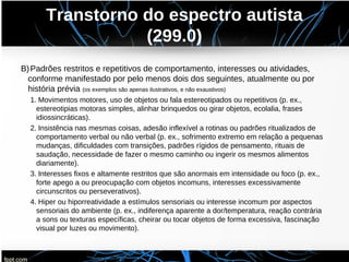 Transtorno do espectro autista
(299.0)
B)Padrões restritos e repetitivos de comportamento, interesses ou atividades,
conforme manifestado por pelo menos dois dos seguintes, atualmente ou por
história prévia (os exemplos são apenas ilustrativos, e não exaustivos)
1. Movimentos motores, uso de objetos ou fala estereotipados ou repetitivos (p. ex.,
estereotipias motoras simples, alinhar brinquedos ou girar objetos, ecolalia, frases
idiossincráticas).
2. Insistência nas mesmas coisas, adesão inflexível a rotinas ou padrões ritualizados de
comportamento verbal ou não verbal (p. ex., sofrimento extremo em relação a pequenas
mudanças, dificuldades com transições, padrões rígidos de pensamento, rituais de
saudação, necessidade de fazer o mesmo caminho ou ingerir os mesmos alimentos
diariamente).
3. Interesses fixos e altamente restritos que são anormais em intensidade ou foco (p. ex.,
forte apego a ou preocupação com objetos incomuns, interesses excessivamente
circunscritos ou perseverativos).
4. Hiper ou hiporreatividade a estímulos sensoriais ou interesse incomum por aspectos
sensoriais do ambiente (p. ex., indiferença aparente a dor/temperatura, reação contrária
a sons ou texturas específicas, cheirar ou tocar objetos de forma excessiva, fascinação
visual por luzes ou movimento).
 