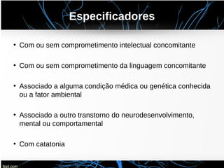 Especificadores
• Com ou sem comprometimento intelectual concomitante
• Com ou sem comprometimento da linguagem concomitante
• Associado a alguma condição médica ou genética conhecida
ou a fator ambiental
• Associado a outro transtorno do neurodesenvolvimento,
mental ou comportamental
• Com catatonia
 