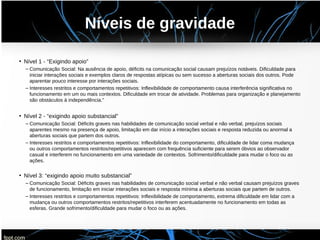 Níveis de gravidade
• Nível 1 - “Exigindo apoio”
– Comunicação Social: Na ausência de apoio, déficits na comunicação social causam prejuízos notáveis. Dificuldade para
iniciar interações sociais e exemplos claros de respostas atípicas ou sem sucesso a aberturas sociais dos outros. Pode
aparentar pouco interesse por interações sociais.
– Interesses restritos e comportamentos repetitivos: Inflexibilidade de comportamento causa interferência significativa no
funcionamento em um ou mais contextos. Dificuldade em trocar de atividade. Problemas para organização e planejamento
são obstáculos à independência."
• Nível 2 - “exigindo apoio substancial”
– Comunicação Social: Déficits graves nas habilidades de comunicação social verbal e não verbal, prejuízos sociais
aparentes mesmo na presença de apoio, limitação em dar início a interações sociais e resposta reduzida ou anormal a
aberturas sociais que partem dos outros.
– Interesses restritos e comportamentos repetitivos: Inflexibilidade do comportamento, dificuldade de lidar coma mudança
ou outros comportamentos restritos/repetitivos aparecem com frequência suficiente para serem óbvios ao observador
casual e interferem no funcionamento em uma variedade de contextos. Sofrimento/dificuldade para mudar o foco ou as
ações.
• Nível 3: “exigindo apoio muito substancial”
– Comunicação Social: Déficits graves nas habilidades de comunicação social verbal e não verbal causam prejuízos graves
de funcionamento, limitação em iniciar interações sociais e resposta mínima a aberturas sociais que partem de outros.
– Interesses restritos e comportamentos repetitivos: Inflexibilidade de comportamento, extrema dificuldade em lidar com a
mudança ou outros comportamentos restritos/repetitivos interferem acentuadamente no funcionamento em todas as
esferas. Grande sofrimento/dificuldade para mudar o foco ou as ações.
 