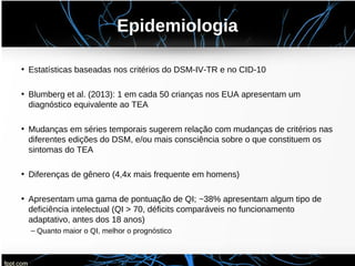 Epidemiologia
• Estatísticas baseadas nos critérios do DSM-IV-TR e no CID-10
• Blumberg et al. (2013): 1 em cada 50 crianças nos EUA apresentam um
diagnóstico equivalente ao TEA
• Mudanças em séries temporais sugerem relação com mudanças de critérios nas
diferentes edições do DSM, e/ou mais consciência sobre o que constituem os
sintomas do TEA
• Diferenças de gênero (4,4x mais frequente em homens)
• Apresentam uma gama de pontuação de QI; ~38% apresentam algum tipo de
deficiência intelectual (QI > 70, déficits comparáveis no funcionamento
adaptativo, antes dos 18 anos)
– Quanto maior o QI, melhor o prognóstico
 
