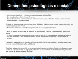 Dimensões psicológicas e sociais
• Historicamente, o autismo é visto como resultado de parentalidade falha
– Ex.: Bruno Bettelheim; Charles Ferster; Tinbergen)
– Pais e mães de autistas foram caracterizados como perfeccionistas, frios, e distantes; com status socioeconômico
relativamente alto; e QIs mais elevados
• Evitação de pronomes de primeira pessoa levou Goldfarb e Mahler a proporem que o autismo envolve um
problema de auto-consciência
– Mais associado a atrasos ou deficiências cognitivas, não por causa do próprio transtorno
• “Teoria da Mente”: a capacidade de entender os pensamentos, crenças, e outros estados internos dos
outros
– A TdM foi colocada em um contexto de desenvolvimento, consistindo em uma variedade de habilidades precursoras,
incluindo acompanhar o olhar, estabelecer atenção conjunta, imitação, simulação de jogo e reconhecimento de
emoções
• Habilidades savant são raras, e podem refletir uma melhor memória de trabalho e atenção concentrada
somente nos indivíduos com altas habilidades
• A ecolalia, antigamente entendida como característica incomum do autismo, hoje é entendida como parte
normal do desenvolvimento da linguagem, e aparece de maneira mais dramática no autismo por causa
dos atrasos de desenvolvimento linguístico
 