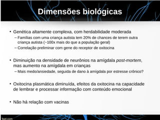 Dimensões biológicas
• Genética altamente complexa, com herdabilidade moderada
– Famílias com uma criança autista tem 20% de chances de terem outra
criança autista (~100x mais do que a população geral)
– Correlação preliminar com gene do receptor de oxitocina
• Diminuição na densidade de neurônios na amígdala post-mortem,
mas aumento na amígdala em crianças
– Mais medo/ansiedade, seguida de dano à amígdala por estresse crônico?
• Oxitocina plasmática diminuída, efeitos da oxitocina na capacidade
de lembrar e processar informação com conteúdo emocional
• Não há relação com vacinas
 