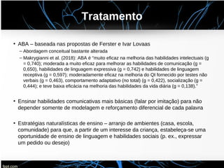 Tratamento
• ABA – baseada nas propostas de Ferster e Ivar Lovaas
– Abordagem conceitual bastante alterada
– Makrygianni et al. (2018): ABA é “muito eficaz na melhoria das habilidades intelectuais (g
= 0,740); moderada a muito eficaz para melhorar as habilidades de comunicação (g =
0,650), habilidades de linguagem expressiva (g = 0,742) e habilidades de linguagem
receptiva (g = 0,597); moderadamente eficaz na melhoria do QI fornecido por testes não
verbais (g = 0,463), comportamento adaptativo (no total) (g = 0,422), socialização (g =
0,444); e teve baixa eficácia na melhoria das habilidades da vida diária (g = 0,138).”
• Ensinar habilidades comunicativas mais básicas (falar por imitação) para não
depender somente de modelagem e reforçamento diferencial de cada palavra
• Estratégias naturalísticas de ensino – arranjo de ambientes (casa, escola,
comunidade) para que, a partir de um interesse da criança, estabeleça-se uma
oportunidade de ensino de linguagem e habilidades sociais (p. ex., expressar
um pedido ou desejo)
 