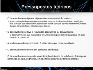 Pressupostos teóricos
• O desenvolvimento típico e atípico são mutuamente informativos.
– A psicopatologia do desenvolvimento não é o estudo do desenvolvimento patológico,
mas o estudo dos mecanismos básicos que fazem com que as vias de desenvolvimento
divirjam para resultados patológicos ou típicos
• O desenvolvimento leva a resultados adaptativos ou desajustados.
– O desenvolvimento que é adaptativo em um contexto pode ser mal-adaptativo em outro
contexto, e vice-versa
• A mudança no desenvolvimento é influenciada por muitas variáveis.
• O desenvolvimento ocorre em contextos aninhados.
• O desenvolvimento surge de uma interação dinâmica de influências fisiológicas,
genéticas, sociais, cognitivas, emocionais e culturais ao longo do tempo.
 