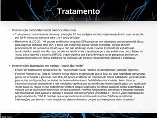 Tratamento
• Intervenção comportamental precoce intensiva
– Treinamento com tentativas discretas; interação 1:1 nos estágios iniciais; implementação em casa ou escola
por 20-40 horas por semana entre 1 e 4 anos de idade
– Reichow et al. (2018): “Há poucas evidências de que a ICPI possa ser um tratamento comportamental eficaz
para algumas crianças com TEA; a força das evidências nesta revisão é limitada, porque provém
principalmente de pequenos estudos que não são do design ideal. Devido à inclusão de estudos não
randomizados, existe um alto risco de viés e classificamos a qualidade geral das evidências como 'baixa' ou
'muito baixa' usando o sistema GRADE, o que significa que é provável que novas pesquisas tenham um
impacto importante em nossa confiança na estimativa de efeito e provavelmente alterará a estimativa.”
• Intervenções baseadas em ensinar “teoria da mente”
– Ensino de “habilidades precursoras” da TdM (contato visual, “balões de pensamento”, atenção conjunta)
– Fletcher-Watson et al. (2014): “Embora exista alguma evidência de que a TdM, ou uma habilidade precursora,
possa ser ensinada a pessoas com TEA, há pouca evidência de manutenção dessa habilidade, generalização
para outras configurações ou efeitos de desenvolvimento em habilidades relacionadas. Além disso, a
inconsistência nas descobertas e nas medições significa que as evidências foram classificadas com qualidade
'muito baixa' ou 'baixa' e não podemos ter certeza de que sugestões de efeitos positivos serão sustentadas à
medida que se acumulam evidências de alta qualidade. Projetos longitudinais adicionais e amostras maiores
são necessárias para ajudar a elucidar a eficácia das intervenções vinculadas à TdM e o valor explicativo do
próprio modelo da TdM. É possível que o aprimoramento contínuo do modelo TdM leve a melhores
intervenções que tenham maior impacto no desenvolvimento do que as investigadas até o momento.”
 