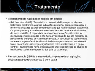 Tratamento
• Treinamento de habilidades sociais em grupos
– Reichow et al. (2012): “Descobrimos que os indivíduos que receberam
tratamento mostraram algumas indicações de melhor competência social e
melhores amizades quando comparados aos que não receberam tratamento.
Os participantes que receberam tratamento também mostraram indicações
de menos solidão. A capacidade de reconhecer emoções diferentes foi
mensurada em dois estudos e não havia evidências de que ela melhorou ao
participar de um grupo de habilidades sociais. A comunicação social no que
se refere a expressões idiomáticas foi relatada apenas em um estudo e não
foram encontradas diferenças significativas entre o tratamento e o grupo
controle. Também não havia evidências de um efeito benéfico de grupos de
habilidades sociais na depressão dos pais ou da criança.”
• Farmacoterapia (ISRSs e neurolépticos) para reduzir agitação;
eficácia para outros sintomas é bem baixa
 