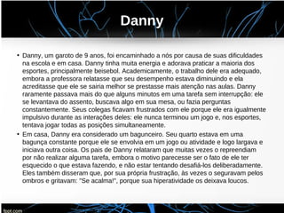 Danny
• Danny, um garoto de 9 anos, foi encaminhado a nós por causa de suas dificuldades
na escola e em casa. Danny tinha muita energia e adorava praticar a maioria dos
esportes, principalmente beisebol. Academicamente, o trabalho dele era adequado,
embora a professora relatasse que seu desempenho estava diminuindo e ela
acreditasse que ele se sairia melhor se prestasse mais atenção nas aulas. Danny
raramente passava mais do que alguns minutos em uma tarefa sem interrupção: ele
se levantava do assento, buscava algo em sua mesa, ou fazia perguntas
constantemente. Seus colegas ficavam frustrados com ele porque ele era igualmente
impulsivo durante as interações deles: ele nunca terminou um jogo e, nos esportes,
tentava jogar todas as posições simultaneamente.
• Em casa, Danny era considerado um bagunceiro. Seu quarto estava em uma
bagunça constante porque ele se envolvia em um jogo ou atividade e logo largava e
iniciava outra coisa. Os pais de Danny relataram que muitas vezes o repreendiam
por não realizar alguma tarefa, embora o motivo parecesse ser o fato de ele ter
esquecido o que estava fazendo, e não estar tentando desafiá-los deliberadamente.
Eles também disseram que, por sua própria frustração, às vezes o seguravam pelos
ombros e gritavam: "Se acalma!", porque sua hiperatividade os deixava loucos.
 
