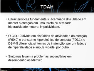 TDAH
• Características fundamentais: acentuada dificuldade em
manter a atenção em uma tarefa ou atividade;
hiperatividade motora; impulsividade.
• O CID-10 divide em distúrbios da atividade e da atenção
(F90.0) e transtorno hipercinético de conduta (F90.1); o
DSM-5 diferencia sintomas de inatenção, por um lado, e
de hiperatividade e impulsividade, por outro.
• Sintomas levam a problemas secundários em
desempenho acadêmico
 