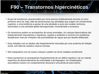 F90 – Transtornos hipercinéticos
• Grupo de transtornos caracterizados por início precoce (habitualmente durante os cinco
primeiros anos de vida), falta de perseverança nas atividades que exigem um envolvimento
cognitivo, e uma tendência a passar de uma atividade a outra sem acabar nenhuma,
associadas a uma atividade global desorganizada, incoordenada e excessiva.
• Os transtornos podem se acompanhar de outras anomalias. As crianças hipercinéticas são
freqüentemente imprudentes e impulsivas, sujeitas a acidentes e incorrem em problemas
disciplinares mais por infrações não premeditadas de regras que por desafio deliberado.
• Suas relações com os adultos são freqüentemente marcadas por uma ausência de inibição
social, com falta de cautela e reserva normais.
• São impopulares com as outras crianças e podem se tornar isoladas socialmente.
• Estes transtornos se acompanham freqüentemente de um déficit cognitivo e de um retardo
específico do desenvolvimento da motricidade e da linguagem. As complicações
secundárias incluem um comportamento dissocial e uma perda de auto-estima.
 