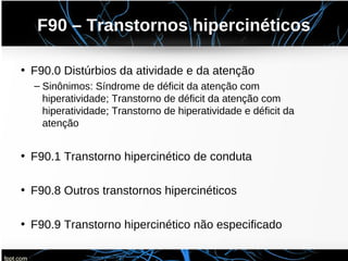 F90 – Transtornos hipercinéticos
• F90.0 Distúrbios da atividade e da atenção
– Sinônimos: Síndrome de déficit da atenção com
hiperatividade; Transtorno de déficit da atenção com
hiperatividade; Transtorno de hiperatividade e déficit da
atenção
• F90.1 Transtorno hipercinético de conduta
• F90.8 Outros transtornos hipercinéticos
• F90.9 Transtorno hipercinético não especificado
 