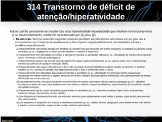 314 Transtorno de déficit de
atenção/hiperatividade
A)Um padrão persistente de desatenção e/ou hiperatividade-impulsividade que interfere no funcionamento
e no desenvolvimento, conforme caracterizado por (1) e/ou (2):
1. Desatenção: Seis (ou mais) dos seguintes sintomas persistem por pelo menos seis meses em um grau que é
inconsistente com o nível do desenvolvimento e têm impacto negativo diretamente nas atividades sociais e
acadêmicas/profissionais:
a)Frequentemente não presta atenção em detalhes ou comete erros por descuido em tarefas escolares, no trabalho ou durante outras
atividades (p. ex., negligencia ou deixa passar detalhes, o trabalho é impreciso)
b)Frequentemente tem dificuldade de manter a atenção em tarefas ou atividades lúdicas (p. ex., dificuldade de manter o foco durante
aulas, conversas ou leituras prolongadas).
c) Frequentemente parece não escutar quando alguém lhe dirige a palavra diretamente (p. ex., parece estar com a cabeça longe,
mesmo na ausência de qualquer distração óbvia).
d)Frequentemente não segue instruções até o fim e não consegue terminar trabalhos escolares, tarefas ou deveres no local de
trabalho (p. ex., começa as tarefas, mas rapidamente perde o foco e facilmente perde o rumo).
e)Frequentemente tem dificuldade para organizar tarefas e atividades (p. ex., dificuldade em gerenciar tarefas sequenciais;
dificuldade em manter materiais e objetos pessoais em ordem; trabalho desorganizado e desleixado; mau gerenciamento do tempo;
dificuldade em cumprir prazos).
f)Frequentemente evita, não gosta ou reluta em se envolver em tarefas que exijam esforço mental prolongado (p. ex., trabalhos
escolares ou lições de casa; para adolescentes mais velhos e adultos, preparo de relatórios, preenchimento de formulários, revisão
de trabalhos longos).
g)Frequentemente perde coisas necessárias para tarefas ou atividades (p. ex., materiais escolares, lápis, livros, instrumentos,
carteiras, chaves, documentos, óculos, celular).
h)Com frequência é facilmente distraído por estímulos externos (para adolescentes mais velhos e adultos, pode incluir pensamentos
não relacionados).
i) Com frequência é esquecido em relação a atividades cotidianas (p. ex., realizar tarefas, obrigações; para adolescentes mais velhos
e adultos, retornar ligações, pagar contas, manter horários agendados).
 