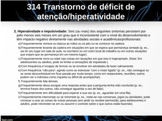 314 Transtorno de déficit de
atenção/hiperatividade
2. Hiperatividade e impulsividade: Seis (ou mais) dos seguintes sintomas persistem por
pelo menos seis meses em um grau que é inconsistente com o nível do desenvolvimento e
têm impacto negativo diretamente nas atividades sociais e acadêmicas/profissionais:
a)Frequentemente remexe ou batuca as mãos ou os pés ou se contorce na cadeira.
b)Frequentemente levanta da cadeira em situações em que se espera que permaneça sentado (p. ex.,
sai do seu lugar em sala de aula, no escritório ou em outro local de trabalho ou em outras situações
que exijam que se permaneça em um mesmo lugar).
c) Frequentemente corre ou sobe nas coisas em situações em que isso é inapropriado. (Nota: Em
adolescentes ou adultos, pode se limitar a sensações de inquietude.)
d)Com frequência é incapaz de brincar ou se envolver em atividades de lazer calmamente.
e)Com frequência “não para”, agindo como se estivesse “com o motor ligado” (p. ex., não consegue ou
se sente desconfortável em ficar parado por muito tempo, como em restaurantes, reuniões; outros
podem ver o indivíduo como inquieto ou difícil de acompanhar).
f) Frequentemente fala demais.
g)Frequentemente deixa escapar uma resposta antes que a pergunta tenha sido concluída (p. ex.,
termina frases dos outros, não consegue aguardar a vez de falar).
h)Frequentemente tem dificuldade para esperar a sua vez (p. ex., aguardar em uma fila).
i) Frequentemente interrompe ou se intromete (p. ex., mete-se nas conversas, jogos ou atividades; pode
começar a usar as coisas de outras pessoas sem pedir ou receber permissão; para adolescentes e
adultos, pode intrometer-se em ou assumir o controle sobre o que outros estão fazendo).
 