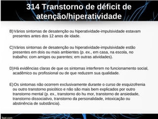 314 Transtorno de déficit de
atenção/hiperatividade
B)Vários sintomas de desatenção ou hiperatividade-impulsividade estavam
presentes antes dos 12 anos de idade.
C)Vários sintomas de desatenção ou hiperatividade-impulsividade estão
presentes em dois ou mais ambientes (p. ex., em casa, na escola, no
trabalho; com amigos ou parentes; em outras atividades).
D)Há evidências claras de que os sintomas interferem no funcionamento social,
acadêmico ou profissional ou de que reduzem sua qualidade.
E)Os sintomas não ocorrem exclusivamente durante o curso de esquizofrenia
ou outro transtorno psicótico e não são mais bem explicados por outro
transtorno mental (p. ex., transtorno do hu mor, transtorno de ansiedade,
transtorno dissociativo, transtorno da personalidade, intoxicação ou
abstinência de substância).
 