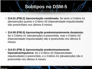 Subtipos no DSM-5
• 314.01 (F90.2) Apresentação combinada: Se tanto o Critério A1
(desatenção) quanto o Critério A2 (hiperatividade-impulsividade)
são preenchidos nos últimos 6 meses.
• 314.00 (F90.0) Apresentação predominantemente desatenta:
Se o Critério A1 (desatenção) é preenchido, mas o Critério A2
(hiperatividade-impulsividade) não é preenchido nos últimos 6
meses.
• 314.01 (F90.1) Apresentação predominantemente
hiperativa/impulsiva: Se o Critério A2 (hiperatividade-
impulsividade) é preenchido, e o Critério A1 (desatenção) não é
preenchido nos últimos 6 meses.
 