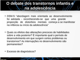 O debate dos transtornos infantis e
na adolescência
• DSM-5: “abordagem mais orientada ao desenvolvimento
foi adotada - reconhecendo-se que uma grande
proporção de distúrbios mentais começa a se manifestar
na infância ou início da adolescência”
• Quais os efeitos das alterações precoces de habilidades
sobre a vida posterior? É importante qual o período de
desenvolvimento em que surgem certos problemas ou
transtornos? As interrupções no desenvolvimento são
permanentes?
• Excesso de diagnósticos?
 