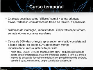 Curso temporal
• Crianças descritas como “difíceis” com 3-4 anos: crianças
ativas, “arteiras”, com atrasos no treino ao toalete, e opositivas
• Sintomas de inatenção, impulsividade, e hiperatividade tornam-
se mais óbvios nos anos escolares
• Cerca de 50% das crianças apresentam remissão completa até
a idade adulta; os outros 50% apresentam menos
impulsividade, mas a inatenção persiste
– Klein et al. (2012): 84% de crianças com TDAH seguidas até a idade
adulta estão empregadas, mas em empregos piores, e tem 2,5 anos a
menos de educação formal em média; maior probabilidade de divórcio,
uso de drogas, e transtorno de personalidade antissocial
 