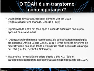 O TDAH é um transtorno
contemporâneo?
• Diagnóstico similar aparece pela primeira vez em 1902
(“hiperatividade” em crianças, George F. Still)
• Hiperatividade entra em foco após a crise de encefalite na Europa
após a I Guerra Mundial
• “Doença cerebral mínima” como causa de comportamento patológico
em crianças (Arnold Lucius Gesell, 1941); termo se torna sinônimo de
hiperatividade nos anos 1950, e vai sair de moda depois de um artigo
de 1957 (Laufer, Denhof & Solomons)
• Tratamento farmacológico existe desde o séc XIX (ópio e
barbitúricos); benzedrina (anfetamina racêmica) introduzida em 1937.
 