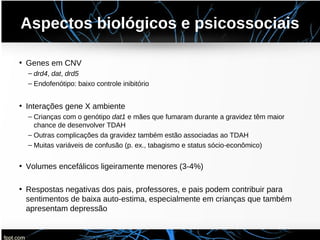 Aspectos biológicos e psicossociais
• Genes em CNV
– drd4, dat, drd5
– Endofenótipo: baixo controle inibitório
• Interações gene X ambiente
– Crianças com o genótipo dat1 e mães que fumaram durante a gravidez têm maior
chance de desenvolver TDAH
– Outras complicações da gravidez também estão associadas ao TDAH
– Muitas variáveis de confusão (p. ex., tabagismo e status sócio-econômico)
• Volumes encefálicos ligeiramente menores (3-4%)
• Respostas negativas dos pais, professores, e pais podem contribuir para
sentimentos de baixa auto-estima, especialmente em crianças que também
apresentam depressão
 