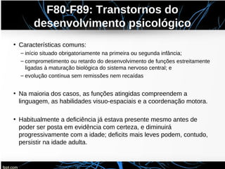 F80-F89: Transtornos do
desenvolvimento psicológico
• Características comuns:
– início situado obrigatoriamente na primeira ou segunda infância;
– comprometimento ou retardo do desenvolvimento de funções estreitamente
ligadas à maturação biológica do sistema nervoso central; e
– evolução contínua sem remissões nem recaídas
• Na maioria dos casos, as funções atingidas compreendem a
linguagem, as habilidades visuo-espaciais e a coordenação motora.
• Habitualmente a deficiência já estava presente mesmo antes de
poder ser posta em evidência com certeza, e diminuirá
progressivamente com a idade; deficits mais leves podem, contudo,
persistir na idade adulta.
 