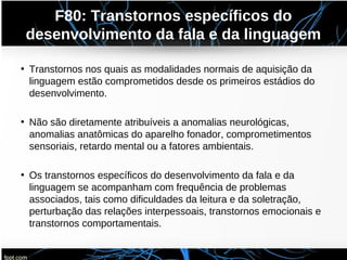 F80: Transtornos específicos do
desenvolvimento da fala e da linguagem
• Transtornos nos quais as modalidades normais de aquisição da
linguagem estão comprometidos desde os primeiros estádios do
desenvolvimento.
• Não são diretamente atribuíveis a anomalias neurológicas,
anomalias anatômicas do aparelho fonador, comprometimentos
sensoriais, retardo mental ou a fatores ambientais.
• Os transtornos específicos do desenvolvimento da fala e da
linguagem se acompanham com frequência de problemas
associados, tais como dificuldades da leitura e da soletração,
perturbação das relações interpessoais, transtornos emocionais e
transtornos comportamentais.
 