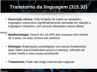 Transtorno da linguagem (315.32)
• Descrição clínica: Fala limitada em todas as situações;
linguagem expressiva significativamente atrasada em relação à
linguagem receptiva, com poucas alterações nessa última
• Epidemiologia: Ocorre em 10-15% das crianças com menos
de 3 anos; 5x mais comum em meninos
• Etiologia: Explicações psicológicas com pouco fundamento
(pais falam pouco/estimulam pouco a criança). Infecção da
orelha média é uma causa contribuinte
• Tratamento: Pode não exigir intervenção especial
equerer
 