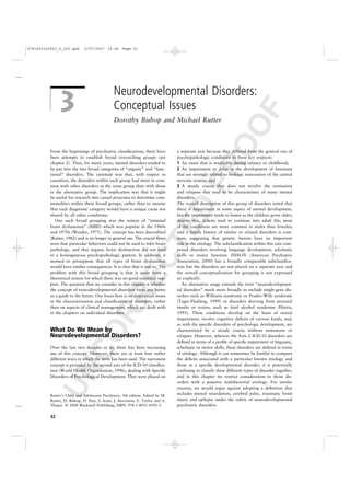 9781405145923_4_003.qxd      3/07/2007 15:06 Page 32




                                               Neurodevelopmental Disorders:
               3                               Conceptual Issues




                                                                                                          F
                                               Dorothy Bishop and Michael Rutter




                                                                                                       OO
          From the beginnings of psychiatric classiﬁcations, there have          a separate axis because they differed from the general run of
          been attempts to establish broad overarching groups (see               psychopathologic conditions in three key respects:




                                                                                         PR
          chapter 2). Thus, for many years, mental disorders tended to           1 An onset that is invariably during infancy or childhood;
          be put into the two broad categories of “organic” and “func-           2 An impairment or delay in the development of functions
          tional” disorders. The rationale was that, with respect to             that are strongly related to biologic maturation of the central
          causation, the disorders within each group had more in com-            nervous system; and
          mon with other disorders in the same group than with those             3 A steady course that does not involve the remissions
          in the alternative group. The implication was that it might            and relapses that tend to be characteristic of many mental
          be useful for research into causal processes to determine com-         disorders.
          monalities within these broad groups, rather than to assume            The overall description of this group of disorders noted that
                                                                                 D
          that each diagnostic category would have a unique cause not            there is impairment in some aspect of mental development,
          shared by all other conditions.                                        but the impairment tends to lessen as the children grow older;
             One such broad grouping was the notion of “minimal                  despite this, deﬁcits tend to continue into adult life; most
                                                                     TE
          brain dysfunction” (MBD) which was popular in the 1960s                of the conditions are more common in males than females;
          and 1970s (Wender, 1971). The concept has been discredited             and a family history of similar or related disorders is com-
          (Rutter, 1982) and is no longer in general use. The crucial ﬂaws       mon, suggesting that genetic factors have an important
          were that particular behaviors could not be used to infer brain        role in the etiology. The subclassiﬁcation within this axis com-
          pathology, and that organic brain dysfunction did not lead             prised disorders involving language development, scholastic
          to a homogeneous psychopathologic pattern. In addition, it             skills or motor function. DSM-IV (American Psychiatric
                                                      EC


          seemed to presuppose that all types of brain dysfunction               Association, 2000) has a broadly comparable subclassiﬁca-
          would have similar consequences. It is clear that is not so. The       tion but the disorders are not placed on a separate axis and
          problem with this broad grouping is that it arose from a               the overall conceptualization for grouping is not expressed
          theoretical notion for which there was no good empirical sup-          so explicitly.
          port. The question that we consider in this chapter is whether            An alternative usage extends the term “neurodevelopmen-
          the concept of neurodevelopmental disorders fares any better           tal disorders” much more broadly to include single-gene dis-
                                       RR




          as a guide to the future. Our focus here is on conceptual issues       orders such as Williams syndrome or Prader–Willi syndrome
          in the characterization and classiﬁcation of disorders, rather         (Tager-Flusberg, 1999) or disorders deriving from prenatal
          than on aspects of clinical management, which are dealt with           insults or toxins, such as fetal alcohol syndrome (Harris,
          in the chapters on individual disorders.                               1995). These conditions develop on the basis of neural
                                                                                 impairment, involve cognitive deﬁcits of various kinds, and,
                                                                                 as with the speciﬁc disorders of psychologic development, are
                       CO




          What Do We Mean by                                                     characterized by a steady course without remissions or
          Neurodevelopmental Disorders?                                          relapses. However, whereas the Axis 2 ICD-10 disorders are
                                                                                 deﬁned in terms of a proﬁle of speciﬁc impairment of linguistic,
          Over the last two decades or so, there has been increasing             scholastic or motor skills, these disorders are deﬁned in terms
          use of this concept. However, there are at least four rather           of etiology. Although it can sometimes be fruitful to compare
          different ways in which the term has been used. The narrowest          the deﬁcits associated with a particular known etiology and
          concept is provided by the second axis of the ICD-10 classiﬁca-        those in a speciﬁc developmental disorder, it is potentially
         UN




          tion (World Health Organization, 1996), dealing with Speciﬁc           confusing to classify these different types of disorder together,
          Disorders of Psychological Development. They were placed on            and in this chapter we restrict consideration to those dis-
                                                                                 orders with a putative multifactorial etiology. For similar
                                                                                 reasons, we would argue against adopting a deﬁnition that
          Rutter’s Child and Adolescent Psychiatry, 5th edition. Edited by M.
                                                                                 includes mental retardation, cerebral palsy, traumatic brain
          Rutter, D. Bishop, D. Pine, S. Scott, J. Stevenson, E. Taylor and A.   injury and epilepsy under the rubric of neurodevelopmental
          Thapar. © 2008 Blackwell Publishing, ISBN: 978-1-4051-4592-3.          psychiatric disorders.

          32
 