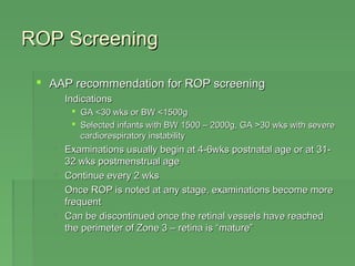 RROOPP SSccrreeeenniinngg 
 AAAAPP rreeccoommmmeennddaattiioonn ffoorr RROOPP ssccrreeeenniinngg 
 IInnddiiccaattiioonnss 
 GGAA <<3300 wwkkss oorr BBWW <<11550000gg 
 SSeelleecctteedd iinnffaannttss wwiitthh BBWW 11550000 –– 22000000gg,, GGAA >>3300 wwkkss wwiitthh sseevveerree 
ccaarrddiioorreessppiirraattoorryy iinnssttaabbiilliittyy 
 EExxaammiinnaattiioonnss uussuuaallllyy bbeeggiinn aatt 44-66wwkkss ppoossttnnaattaall aaggee oorr aatt 3311- 
3322 wwkkss ppoossttmmeennssttrruuaall aaggee 
 CCoonnttiinnuuee eevveerryy 22 wwkkss 
 OOnnccee RROOPP iiss nnootteedd aatt aannyy ssttaaggee,, eexxaammiinnaattiioonnss bbeeccoommee mmoorree 
ffrreeqquueenntt 
 CCaann bbee ddiissccoonnttiinnuueedd oonnccee tthhee rreettiinnaall vveesssseellss hhaavvee rreeaacchheedd 
tthhee ppeerriimmeetteerr ooff ZZoonnee 33 –– rreettiinnaa iiss ““mmaattuurree”” 
 