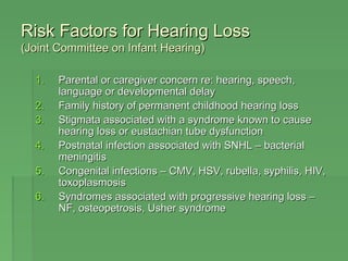 RRiisskk FFaaccttoorrss ffoorr HHeeaarriinngg LLoossss 
((JJooiinntt CCoommmmiitttteeee oonn IInnffaanntt HHeeaarriinngg)) 
11.. PPaarreennttaall oorr ccaarreeggiivveerr ccoonncceerrnn rree:: hheeaarriinngg,, ssppeeeecchh,, 
llaanngguuaaggee oorr ddeevveellooppmmeennttaall ddeellaayy 
22.. FFaammiillyy hhiissttoorryy ooff ppeerrmmaanneenntt cchhiillddhhoooodd hheeaarriinngg lloossss 
33.. SSttiiggmmaattaa aassssoocciiaatteedd wwiitthh aa ssyynnddrroommee kknnoowwnn ttoo ccaauussee 
hheeaarriinngg lloossss oorr eeuussttaacchhiiaann ttuubbee ddyyssffuunnccttiioonn 
44.. PPoossttnnaattaall iinnffeeccttiioonn aassssoocciiaatteedd wwiitthh SSNNHHLL –– bbaacctteerriiaall 
mmeenniinnggiittiiss 
55.. CCoonnggeenniittaall iinnffeeccttiioonnss –– CCMMVV,, HHSSVV,, rruubbeellllaa,, ssyypphhiilliiss,, HHIIVV,, 
ttooxxooppllaassmmoossiiss 
66.. SSyynnddrroommeess aassssoocciiaatteedd wwiitthh pprrooggrreessssiivvee hheeaarriinngg lloossss –– 
NNFF,, oosstteeooppeettrroossiiss,, UUsshheerr ssyynnddrroommee 
 
