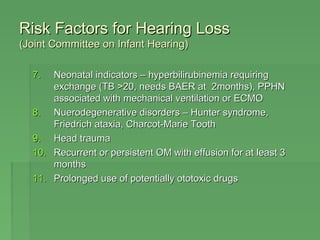 RRiisskk FFaaccttoorrss ffoorr HHeeaarriinngg LLoossss 
((JJooiinntt CCoommmmiitttteeee oonn IInnffaanntt HHeeaarriinngg)) 
77.. NNeeoonnaattaall iinnddiiccaattoorrss –– hhyyppeerrbbiilliirruubbiinneemmiiaa rreeqquuiirriinngg 
eexxcchhaannggee ((TTBB >>2200,, nneeeeddss BBAAEERR aatt 22mmoonntthhss)),, PPPPHHNN 
aassssoocciiaatteedd wwiitthh mmeecchhaanniiccaall vveennttiillaattiioonn oorr EECCMMOO 
88.. NNuueerrooddeeggeenneerraattiivvee ddiissoorrddeerrss –– HHuunntteerr ssyynnddrroommee,, 
FFrriieeddrriicchh aattaaxxiiaa,, CChhaarrccoott-MMaarriiee TTooootthh 
99.. HHeeaadd ttrraauummaa 
1100.. RReeccuurrrreenntt oorr ppeerrssiisstteenntt OOMM wwiitthh eeffffuussiioonn ffoorr aatt lleeaasstt 33 
mmoonntthhss 
1111.. PPrroolloonnggeedd uussee ooff ppootteennttiiaallllyy oottoottooxxiicc ddrruuggss 
 