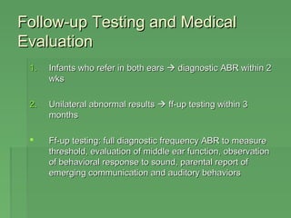 Follow-uupp TTeessttiinngg aanndd MMeeddiiccaall 
EEvvaalluuaattiioonn 
11.. IInnffaannttss wwhhoo rreeffeerr iinn bbootthh eeaarrss  ddiiaaggnnoossttiicc AABBRR wwiitthhiinn 22 
wwkkss 
22.. UUnniillaatteerraall aabbnnoorrmmaall rreessuullttss  ffff-uupp tteessttiinngg wwiitthhiinn 33 
mmoonntthhss 
 FFff-uupp tteessttiinngg:: ffuullll ddiiaaggnnoossttiicc ffrreeqquueennccyy AABBRR ttoo mmeeaassuurree 
tthhrreesshhoolldd,, eevvaalluuaattiioonn ooff mmiiddddllee eeaarr ffuunnccttiioonn,, oobbsseerrvvaattiioonn 
ooff bbeehhaavviioorraall rreessppoonnssee ttoo ssoouunndd,, ppaarreennttaall rreeppoorrtt ooff 
eemmeerrggiinngg ccoommmmuunniiccaattiioonn aanndd aauuddiittoorryy bbeehhaavviioorrss 
 