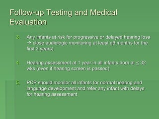 FFoollllooww-uupp TTeessttiinngg aanndd MMeeddiiccaall 
EEvvaalluuaattiioonn 
33.. AAnnyy iinnffaannttss aatt rriisskk ffoorr pprrooggrreessssiivvee oorr ddeellaayyeedd hheeaarriinngg lloossss 
 cclloossee aauuddiioollooggiicc mmoonniittoorriinngg aatt lleeaasstt qq66 mmoonntthhss ffoorr tthhee 
ffiirrsstt 33 yyeeaarrss)) 
44.. HHeeaarriinngg aasssseessssmmeenntt aatt 11 yyeeaarr iinn aallll iinnffaannttss bboorrnn aatt << 3322 
wwkkss ((eevveenn iiff hheeaarriinngg ssccrreeeenn iiss ppaasssseedd)) 
55.. PPCCPP sshhoouulldd mmoonniittoorr aallll iinnffaannttss ffoorr nnoorrmmaall hheeaarriinngg aanndd 
llaanngguuaaggee ddeevveellooppmmeenntt aanndd rreeffeerr aannyy iinnffaanntt wwiitthh ddeellaayyss 
ffoorr hheeaarriinngg aasssseessssmmeenntt 
 