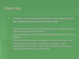 RReeffeerrrraallss 
 OOnnccee aann iinnffaanntt iiss ddiiaaggnnoosseedd wwiitthh aa ttrruuee hheeaarriinngg lloossss,, 
tthhee ffoolllloowwiinngg rreeffeerrrraallss sshhoouulldd bbee mmaaddee:: 
11.. CCoommpplleettee eevvaalluuaattiioonn bbyy aann oottoollaarryynnggoollooggyy oorr oottoollooggyy ssppeecciiaalliisstt 
wwhhoo hhaass eexxppeerriieennccee wwiitthh iinnffaannttss 
22.. GGeenneettiicc eevvaalluuaattiioonn aanndd ccoouunnsseelliinngg ((hheeaarriinngg lloossss wwiitthh nnoo ddeeffiinniittee 
eettiioollooggyy)) 
33.. PPeeddiiaattrriicc oopphhtthhaallmmoollooggyy ((eevvaalluuaattee ffoorr aaddddiittiioonnaall sseennssoorryy lloossss)) 
44.. DDeevveellooppmmeennttaall ppeeddiiaattrriicc,, nneeuurroollooggyy,, ccaarrddiioollooggyy,, aanndd oorr 
nneepphhrroollooggyy aass iinnddiiccaatteedd bbyy ootthheerr cclliinniiccaall ffiinnddiinnggss aanndd kknnoowwnn 
aassssoocciiaatteedd pprroobblleemmss wwiitthh ssyynnddrroommeess 
 