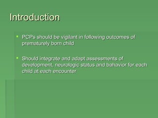 IInnttrroodduuccttiioonn 
 PPCCPPss sshhoouulldd bbee vviiggiillaanntt iinn ffoolllloowwiinngg oouuttccoommeess ooff 
pprreemmaattuurreellyy bboorrnn cchhiilldd 
 SShhoouulldd iinntteeggrraattee aanndd aaddaapptt aasssseessssmmeennttss ooff 
ddeevveellooppmmeenntt,, nneeuurroollooggiicc ssttaattuuss aanndd bbaahhaavviioorr ffoorr eeaacchh 
cchhiilldd aatt eeaacchh eennccoouunntteerr 
 