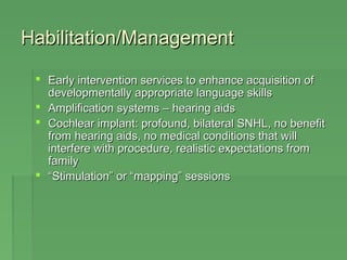 Habilitation/MMaannaaggeemmeenntt 
 EEaarrllyy iinntteerrvveennttiioonn sseerrvviicceess ttoo eennhhaannccee aaccqquuiissiittiioonn ooff 
ddeevveellooppmmeennttaallllyy aapppprroopprriiaattee llaanngguuaaggee sskkiillllss 
 AAmmpplliiffiiccaattiioonn ssyysstteemmss –– hheeaarriinngg aaiiddss 
 CCoocchhlleeaarr iimmppllaanntt:: pprrooffoouunndd,, bbiillaatteerraall SSNNHHLL,, nnoo bbeenneeffiitt 
ffrroomm hheeaarriinngg aaiiddss,, nnoo mmeeddiiccaall ccoonnddiittiioonnss tthhaatt wwiillll 
iinntteerrffeerree wwiitthh pprroocceedduurree,, rreeaalliissttiicc eexxppeeccttaattiioonnss ffrroomm 
ffaammiillyy 
 ““SSttiimmuullaattiioonn”” oorr ““mmaappppiinngg”” sseessssiioonnss 
 