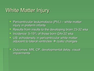 WWhhiittee MMaatttteerr IInnjjuurryy 
 PPeerriivveennttrriiccuullaarr lleeuukkoommaallaacciiaa ((PPVVLL)) –– wwhhiittee mmaatttteerr 
iinnjjuurryy iinn pprreetteerrmm iinnffaannttss 
 RReessuullttss ffrroomm iinnssuullttss ttoo tthhee ddeevveellooppiinngg bbrraaiinn 2233--3322 wwkkss 
 IInncciiddeennccee:: 55--1155%% ooff tthhoossee bboorrnn GGAA<<3322 wwkkss 
 UUSS:: eecchhooddeennssiittyy iinn ppeerriivveennttrriiccuullaarr wwhhiittee mmaatttteerr 
aaddjjaacceenntt ttoo llaatteerraall vveennttrriicclleess  ccyyssttiicc cchhaannggeess 
 OOuuttccoommeess:: MMRR,, CCPP,, ddeevveellooppmmeennttaall ddeellaayy,, vviissuuaall 
iimmppaaiirrmmeennttss 
 
