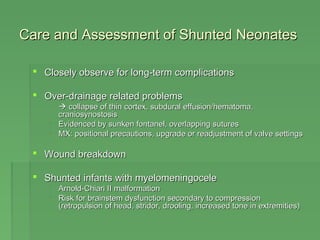 Care and AAsssseessssmmeenntt ooff SShhuunntteedd NNeeoonnaatteess 
 CClloosseellyy oobbsseerrvvee ffoorr lloonngg--tteerrmm ccoommpplliiccaattiioonnss 
 OOvveerr--ddrraaiinnaaggee rreellaatteedd pprroobblleemmss 
  ccoollllaappssee ooff tthhiinn ccoorrtteexx,, ssuubbdduurraall eeffffuussiioonn//hheemmaattoommaa,, 
ccrraanniioossyynnoossttoossiiss 
 EEvviiddeenncceedd bbyy ssuunnkkeenn ffoonnttaanneell,, oovveerrllaappppiinngg ssuuttuurreess 
 MMXX:: ppoossiittiioonnaall pprreeccaauuttiioonnss,, uuppggrraaddee oorr rreeaaddjjuussttmmeenntt ooff vvaallvvee sseettttiinnggss 
 WWoouunndd bbrreeaakkddoowwnn 
 SShhuunntteedd iinnffaannttss wwiitthh mmyyeelloommeenniinnggoocceellee 
 AArrnnoolldd--CChhiiaarrii IIII mmaallffoorrmmaattiioonn 
 RRiisskk ffoorr bbrraaiinnsstteemm ddyyssffuunnccttiioonn sseeccoonnddaarryy ttoo ccoommpprreessssiioonn 
((rreettrrooppuullssiioonn ooff hheeaadd,, ssttrriiddoorr,, ddrroooolliinngg,, iinnccrreeaasseedd ttoonnee iinn eexxttrreemmiittiieess)) 
 