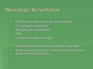 NNeeuurroollooggiicc SSuurrvveeiillllaannccee 
 PPeerrffoorrmm ppeerriiooddiicc nneeuurroollooggiicc eexxaammiinnaattiioonnss 
11.. TToonnee ((ppaassssiivvee rreessiissttaannccee)) 
22.. SSttrreennggtthh ((aaccttiivvee rreessiissttaannccee)) 
33.. DDTTRR 
44.. CCoooorrddiinnaattiioonn,, ssttaattiioonn aanndd ggaaiitt 
 UUssee aasssseessssmmeennttss oovveerr ttiimmee ttoo eessttaabblliisshh pprrooggnnoossiiss 
 SSiinnggllee eennccoouunntteerrss pprroovviiddee aa mmeerree ssnnaappsshhoott ooff oonnggooiinngg 
ddeevveellooppmmeennttaall ttrraajjeeccttoorriieess 
 