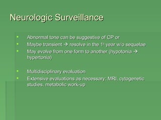 NNeeuurroollooggiicc SSuurrvveeiillllaannccee 
 AAbbnnoorrmmaall ttoonnee ccaann bbee ssuuggggeessttiivvee ooff CCPP oorr 
 MMaayybbee ttrraannssiieenntt  rreessoollvvee iinn tthhee 11sstt yyeeaarr ww//oo sseeqquueellaaee 
 MMaayy eevvoollvvee ffrroomm oonnee ffoorrmm ttoo aannootthheerr ((hhyyppoottoonniiaa  
hhyyppeerrttoonniiaa)) 
 MMuullttiiddiisscciipplliinnaarryy eevvaalluuaattiioonn 
 EExxtteennssiivvee eevvaalluuaattiioonnss aass nneecceessssaarryy:: MMRRII,, ccyyttooggeenneettiicc 
ssttuuddiieess,, mmeettaabboolliicc wwoorrkk--uupp 
 