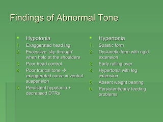 Findings ooff AAbbnnoorrmmaall TToonnee 
 HHyyppoottoonniiaa 
11.. EExxaaggggeerraatteedd hheeaadd llaagg 
22.. EExxcceessssiivvee ‘‘sslliipp tthhrroouugghh’’ 
wwhheenn hheelldd aatt tthhee sshhoouullddeerrss 
33.. PPoooorr hheeaadd ccoonnttrrooll 
44.. PPoooorr ttrruunnccaall ttoonnee  
eexxaaggggeerraatteedd ccuurrvvee iinn vveennttrraall 
ssuussppeennssiioonn 
55.. PPeerrssiisstteenntt hhyyppoottoonniiaa ++ 
ddeeccrreeaasseedd DDTTRRss 
 HHyyppeerrttoonniiaa 
11.. SSppaassttiicc ffoorrmm 
22.. DDyysskkiinneettiicc ffoorrmm wwiitthh rriiggiidd 
eexxtteennssiioonn 
33.. EEaarrllyy rroolllliinngg oovveerr 
44.. HHyyppeerrttoonniiaa wwiitthh lleegg 
eexxtteennssiioonn 
55.. AAbbsseenntt wweeiigghhtt bbeeaarriinngg 
66.. PPeerrssiisstteenntt//eeaarrllyy ffeeeeddiinngg 
pprroobblleemmss 
 
