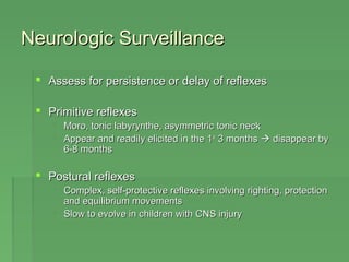 NNeeuurroollooggiicc SSuurrvveeiillllaannccee 
 AAsssseessss ffoorr ppeerrssiisstteennccee oorr ddeellaayy ooff rreefflleexxeess 
 PPrriimmiittiivvee rreefflleexxeess 
 MMoorroo,, ttoonniicc llaabbyyrryynntthhee,, aassyymmmmeettrriicc ttoonniicc nneecckk 
 AAppppeeaarr aanndd rreeaaddiillyy eelliicciitteedd iinn tthhee 11sstt 33 mmoonntthhss  ddiissaappppeeaarr bbyy 
66--88 mmoonntthhss 
 PPoossttuurraall rreefflleexxeess 
 CCoommpplleexx,, sseellff--pprrootteeccttiivvee rreefflleexxeess iinnvvoollvviinngg rriigghhttiinngg,, pprrootteeccttiioonn 
aanndd eeqquuiilliibbrriiuumm mmoovveemmeennttss 
 SSllooww ttoo eevvoollvvee iinn cchhiillddrreenn wwiitthh CCNNSS iinnjjuurryy 
 