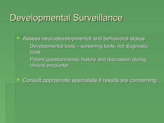 DDeevveellooppmmeennttaall SSuurrvveeiillllaannccee 
 AAsssseessss nneeuurrooddeevveellooppmmeennttaall aanndd bbeehhaavviioorraall ssttaattuuss 
 DDeevveellooppmmeennttaall ttoooollss –– ssccrreeeenniinngg ttoooollss,, nnoott ddiiaaggnnoossttiicc 
ttoooollss 
 PPaarreenntt qquueessttiioonnnnaaiirreess,, hhiissttoorryy aanndd ddiissccuussssiioonn dduurriinngg 
cclliinniiccaall eennccoouunntteerr 
 CCoonnssuulltt aapppprroopprriiaattee ssppeecciiaalliissttss iiff rreessuullttss aarree ccoonncceerrnniinngg 
 