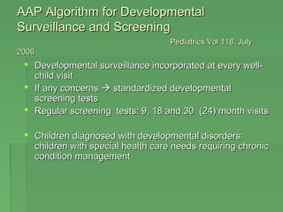 AAAAPP AAllggoorriitthhmm ffoorr DDeevveellooppmmeennttaall 
SSuurrvveeiillllaannccee aanndd SSccrreeeenniinngg 
PPeeddiiaattrriiccss VVooll 111188,, JJuullyy 
22000066 
 DDeevveellooppmmeennttaall ssuurrvveeiillllaannccee iinnccoorrppoorraatteedd aatt eevveerryy wweellll-- 
cchhiilldd vviissiitt 
 IIff aannyy ccoonncceerrnnss  ssttaannddaarrddiizzeedd ddeevveellooppmmeennttaall 
ssccrreeeenniinngg tteessttss 
 RReegguullaarr ssccrreeeenniinngg tteessttss:: 99,, 1188 aanndd 3300 ((2244)) mmoonntthh vviissiittss 
 CChhiillddrreenn ddiiaaggnnoosseedd wwiitthh ddeevveellooppmmeennttaall ddiissoorrddeerrss:: 
cchhiillddrreenn wwiitthh ssppeecciiaall hheeaalltthh ccaarree nneeeeddss rreeqquuiirriinngg cchhrroonniicc 
ccoonnddiittiioonn mmaannaaggeemmeenntt 
 