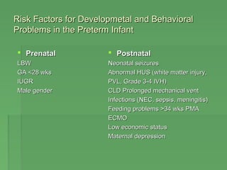 Risk Factors ffoorr DDeevveellooppmmeettaall aanndd BBeehhaavviioorraall 
PPrroobblleemmss iinn tthhee PPrreetteerrmm IInnffaanntt 
 PPrreennaattaall 
LLBBWW 
GGAA <<2288 wwkkss 
IIUUGGRR 
MMaallee ggeennddeerr 
 PPoossttnnaattaall 
NNeeoonnaattaall sseeiizzuurreess 
AAbbnnoorrmmaall HHUUSS ((wwhhiittee mmaatttteerr iinnjjuurryy,, 
PPVVLL,, GGrraaddee 33--44 IIVVHH)) 
CCLLDD PPrroolloonnggeedd mmeecchhaanniiccaall vveenntt 
IInnffeeccttiioonnss ((NNEECC,, sseeppssiiss,, mmeenniinnggiittiiss)) 
FFeeeeddiinngg pprroobblleemmss >3344 wwkkss PPMMAA 
EECCMMOO 
LLooww eeccoonnoommiicc ssttaattuuss 
MMaatteerrnnaall ddeepprreessssiioonn 
 