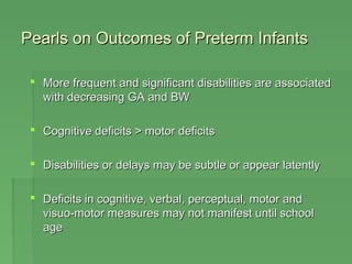 Pearls on Outcomes ooff PPrreetteerrmm IInnffaannttss 
 MMoorree ffrreeqquueenntt aanndd ssiiggnniiffiiccaanntt ddiissaabbiilliittiieess aarree aassssoocciiaatteedd 
wwiitthh ddeeccrreeaassiinngg GGAA aanndd BBWW 
 CCooggnniittiivvee ddeeffiicciittss > mmoottoorr ddeeffiicciittss 
 DDiissaabbiilliittiieess oorr ddeellaayyss mmaayy bbee ssuubbttllee oorr aappppeeaarr llaatteennttllyy 
 DDeeffiicciittss iinn ccooggnniittiivvee,, vveerrbbaall,, ppeerrcceeppttuuaall,, mmoottoorr aanndd 
vviissuuoo--mmoottoorr mmeeaassuurreess mmaayy nnoott mmaanniiffeesstt uunnttiill sscchhooooll 
aaggee 
 