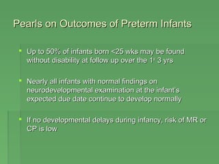 Pearls on Outcomes ooff PPrreetteerrmm IInnffaannttss 
 UUpp ttoo 5500%% ooff iinnffaannttss bboorrnn <<2255 wwkkss mmaayy bbee ffoouunndd 
wwiitthhoouutt ddiissaabbiilliittyy aatt ffoollllooww uupp oovveerr tthhee 11sstt 33 yyrrss 
 NNeeaarrllyy aallll iinnffaannttss wwiitthh nnoorrmmaall ffiinnddiinnggss oonn 
nneeuurrooddeevveellooppmmeennttaall eexxaammiinnaattiioonn aatt tthhee iinnffaanntt’’ss 
eexxppeecctteedd dduuee ddaattee ccoonnttiinnuuee ttoo ddeevveelloopp nnoorrmmaallllyy 
 IIff nnoo ddeevveellooppmmeennttaall ddeellaayyss dduurriinngg iinnffaannccyy,, rriisskk ooff MMRR oorr 
CCPP iiss llooww 
 