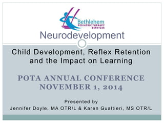 Neurodevelopment 
Child Development, Reflex Retention 
and the Impact on Learning 
POTA ANNUAL CONFERENCE 
NOVEMBER 1, 2014 
Presented by 
Jenni fer Doyle, MA OTR/L & Karen Gual t ier i , MS OTR/L 
 