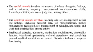 • The social domain involves awareness of others' thoughts, feelings,
and experiences; empathy; interpersonal communication skills;
friendship abilities; and social judgment, among others.
• The practical domain involves learning and self-management across
life settings, including personal care, job responsibilities, money
management, recreation, self-management of behavior, and school and
work task organization, among others.
• Intellectual capacity, education, motivation, socialization, personality
features, vocational opportunity, cultural experience, and coexisting
general medical conditions or mental disorders influence adaptive
functioning.
 